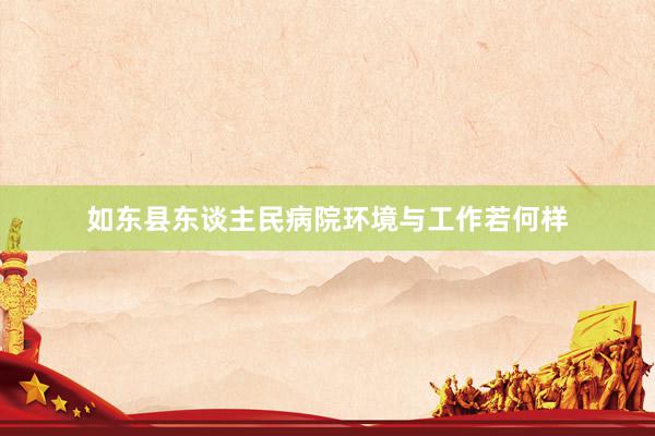 如东县东谈主民病院环境与工作若何样