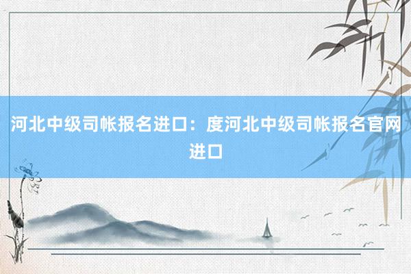 河北中级司帐报名进口：度河北中级司帐报名官网进口